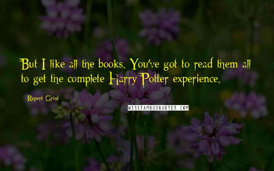 Rupert Grint Quotes: But I like all the books. You've got to read them all to get the complete Harry Potter experience.