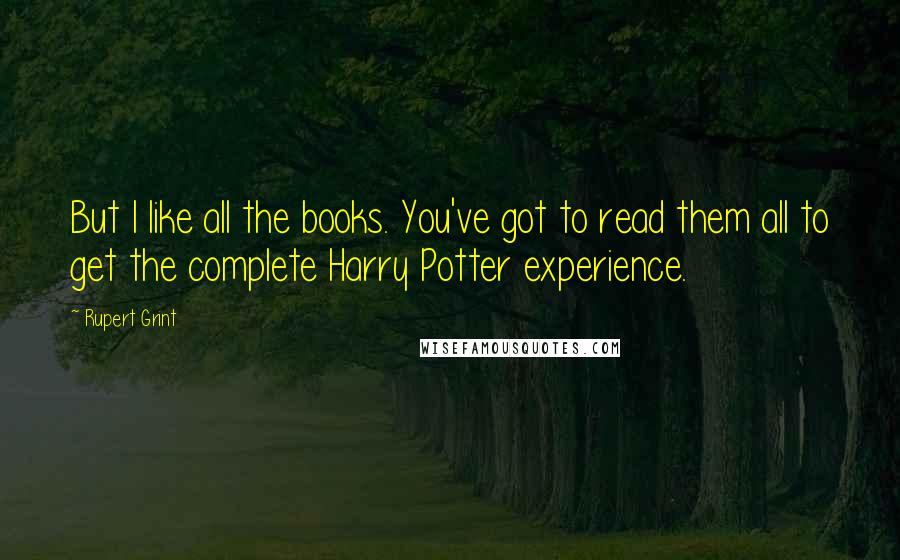 Rupert Grint Quotes: But I like all the books. You've got to read them all to get the complete Harry Potter experience.