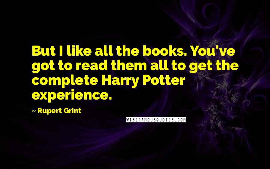 Rupert Grint Quotes: But I like all the books. You've got to read them all to get the complete Harry Potter experience.