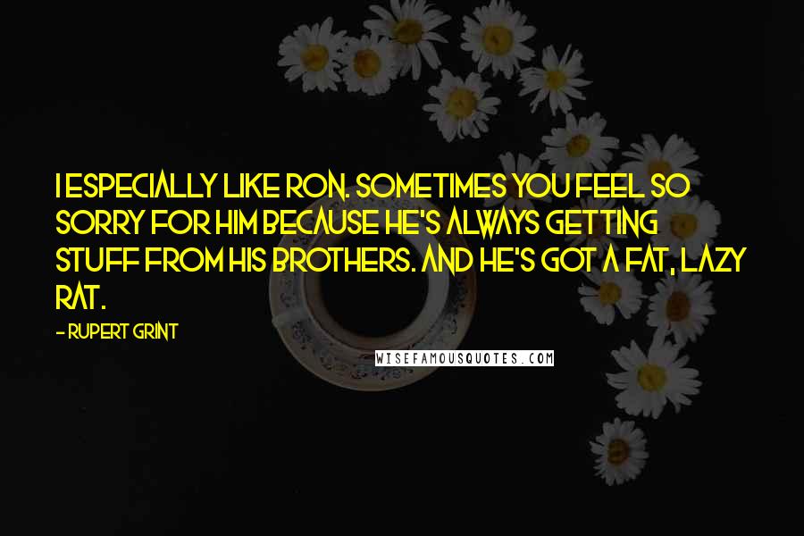 Rupert Grint Quotes: I especially like Ron. Sometimes you feel so sorry for him because he's always getting stuff from his brothers. And he's got a fat, lazy rat.