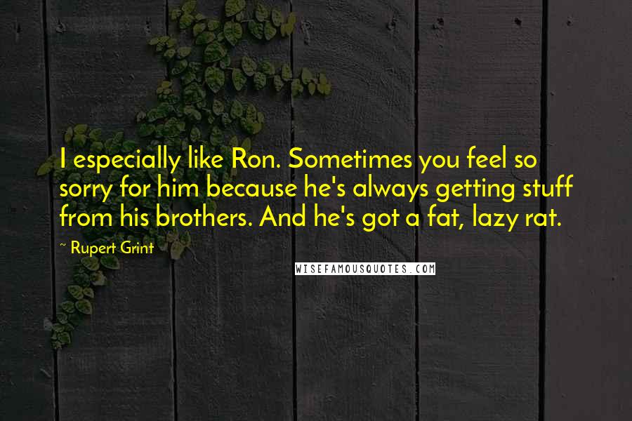 Rupert Grint Quotes: I especially like Ron. Sometimes you feel so sorry for him because he's always getting stuff from his brothers. And he's got a fat, lazy rat.