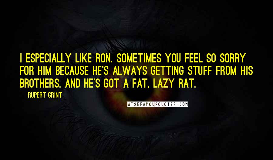 Rupert Grint Quotes: I especially like Ron. Sometimes you feel so sorry for him because he's always getting stuff from his brothers. And he's got a fat, lazy rat.