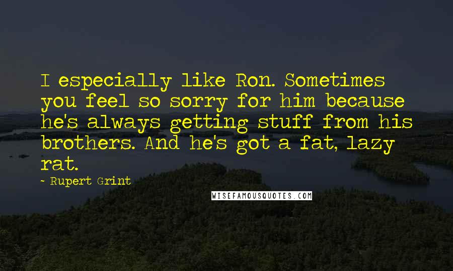 Rupert Grint Quotes: I especially like Ron. Sometimes you feel so sorry for him because he's always getting stuff from his brothers. And he's got a fat, lazy rat.