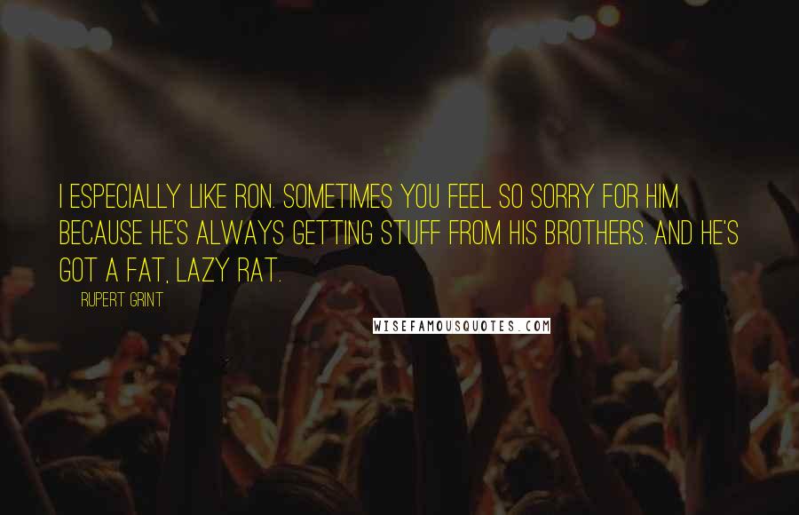 Rupert Grint Quotes: I especially like Ron. Sometimes you feel so sorry for him because he's always getting stuff from his brothers. And he's got a fat, lazy rat.