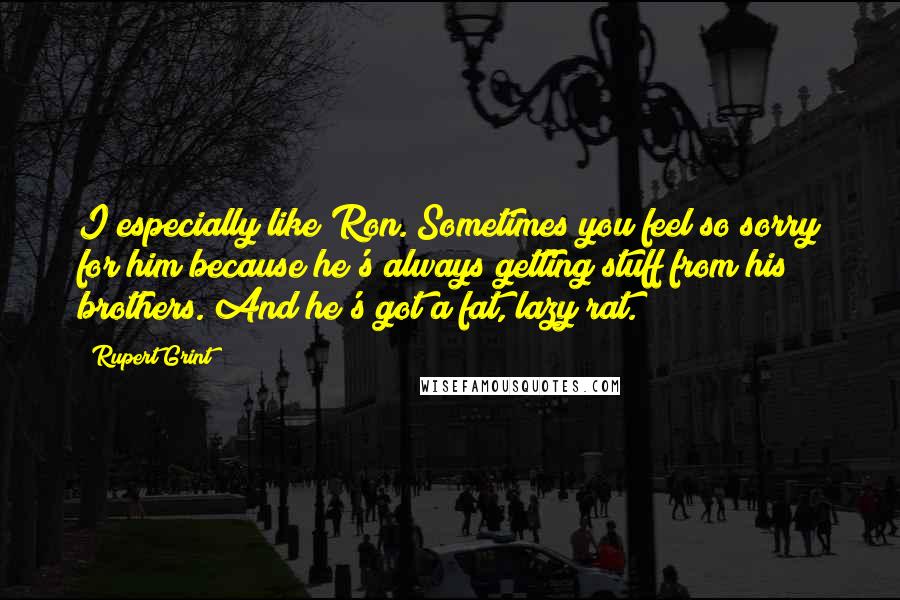 Rupert Grint Quotes: I especially like Ron. Sometimes you feel so sorry for him because he's always getting stuff from his brothers. And he's got a fat, lazy rat.