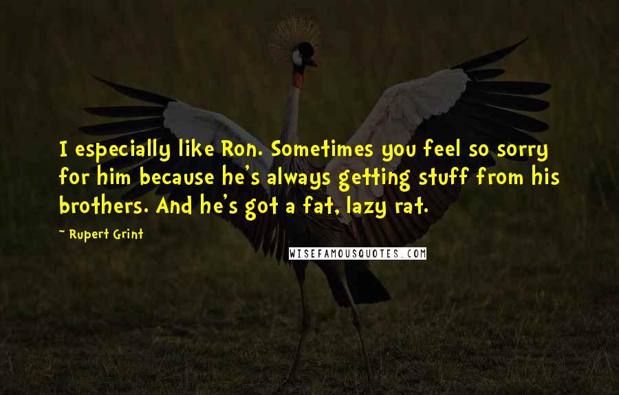 Rupert Grint Quotes: I especially like Ron. Sometimes you feel so sorry for him because he's always getting stuff from his brothers. And he's got a fat, lazy rat.