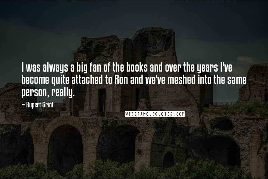 Rupert Grint Quotes: I was always a big fan of the books and over the years I've become quite attached to Ron and we've meshed into the same person, really.