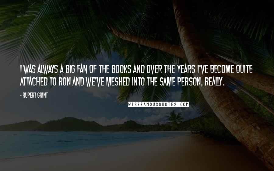 Rupert Grint Quotes: I was always a big fan of the books and over the years I've become quite attached to Ron and we've meshed into the same person, really.