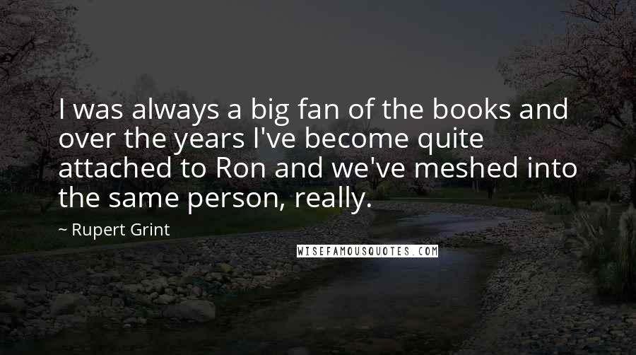 Rupert Grint Quotes: I was always a big fan of the books and over the years I've become quite attached to Ron and we've meshed into the same person, really.