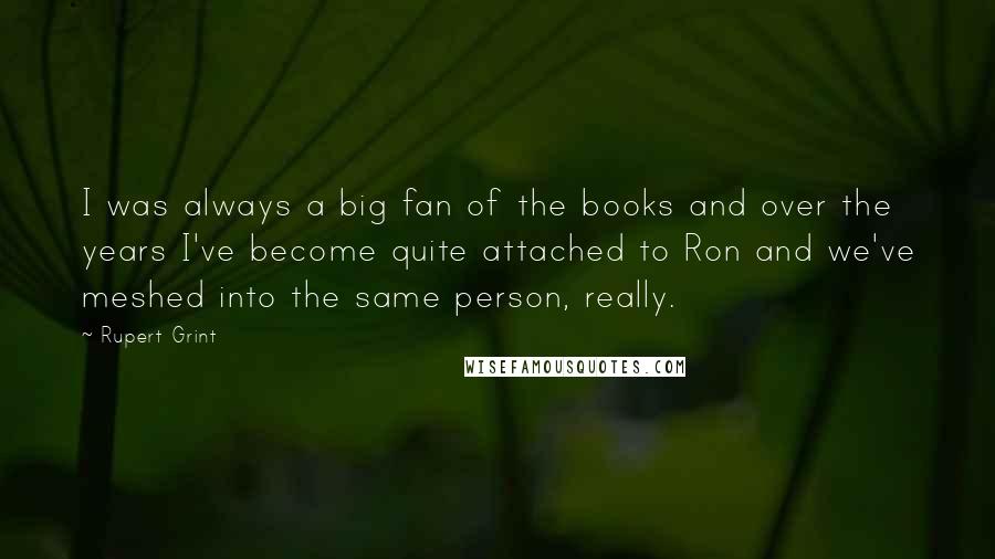 Rupert Grint Quotes: I was always a big fan of the books and over the years I've become quite attached to Ron and we've meshed into the same person, really.