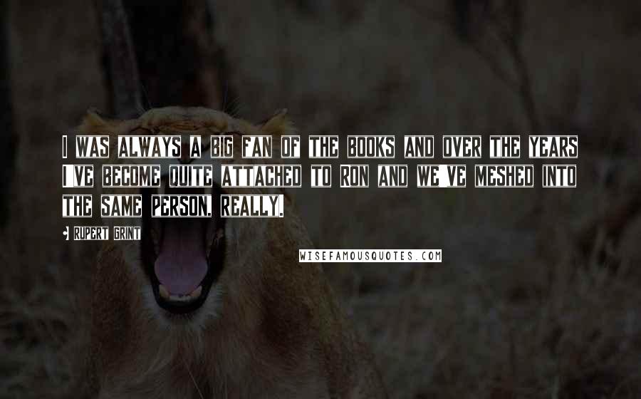Rupert Grint Quotes: I was always a big fan of the books and over the years I've become quite attached to Ron and we've meshed into the same person, really.