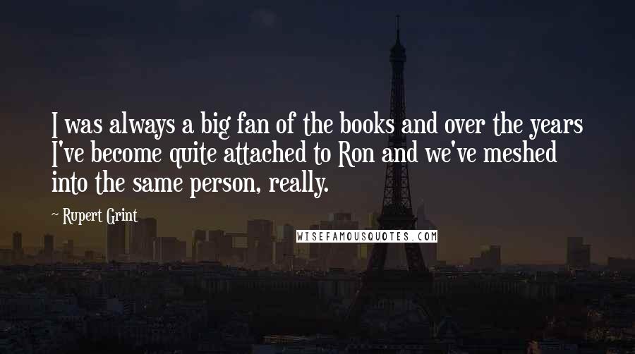 Rupert Grint Quotes: I was always a big fan of the books and over the years I've become quite attached to Ron and we've meshed into the same person, really.