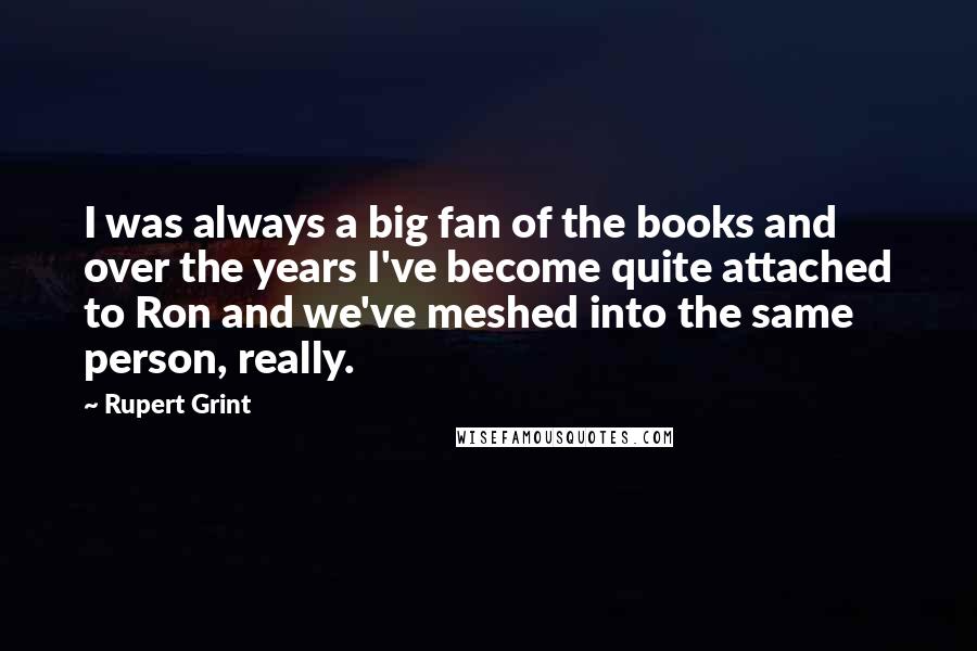 Rupert Grint Quotes: I was always a big fan of the books and over the years I've become quite attached to Ron and we've meshed into the same person, really.