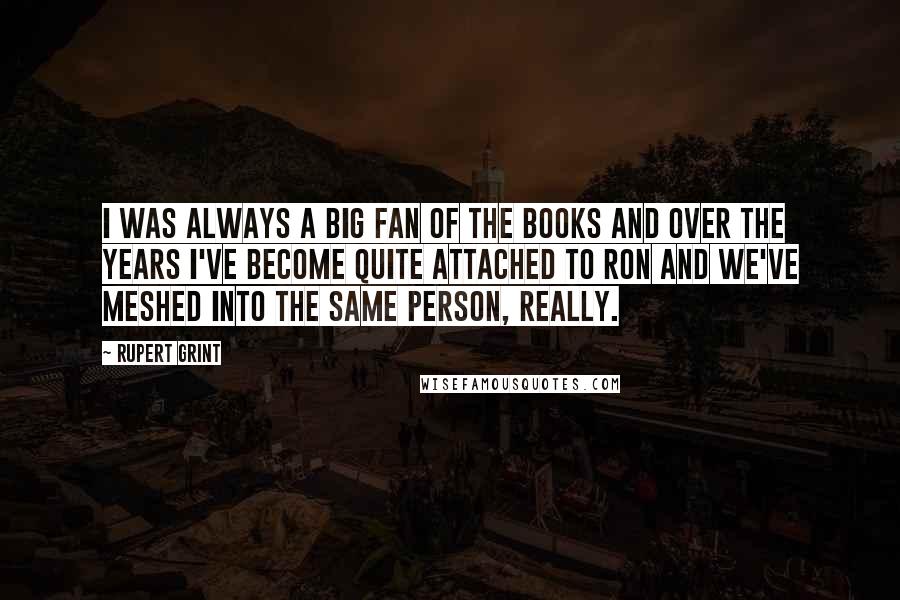 Rupert Grint Quotes: I was always a big fan of the books and over the years I've become quite attached to Ron and we've meshed into the same person, really.