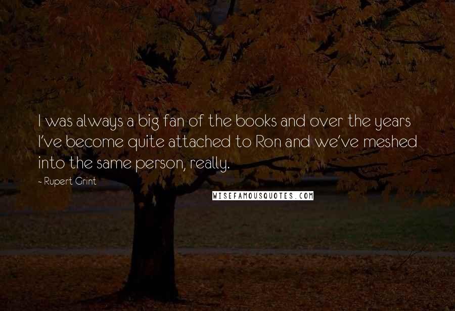 Rupert Grint Quotes: I was always a big fan of the books and over the years I've become quite attached to Ron and we've meshed into the same person, really.