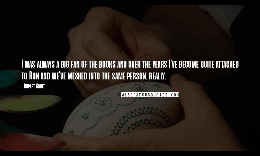 Rupert Grint Quotes: I was always a big fan of the books and over the years I've become quite attached to Ron and we've meshed into the same person, really.