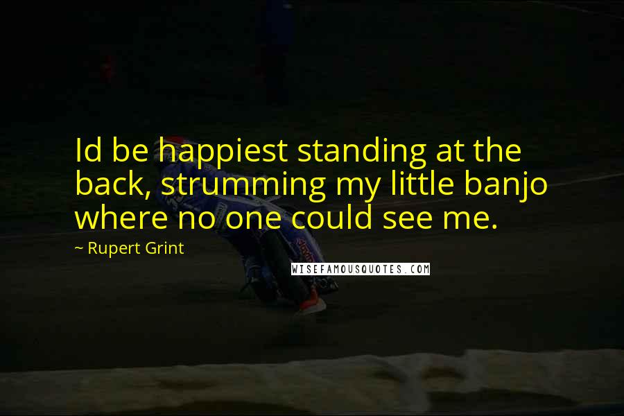 Rupert Grint Quotes: Id be happiest standing at the back, strumming my little banjo where no one could see me.