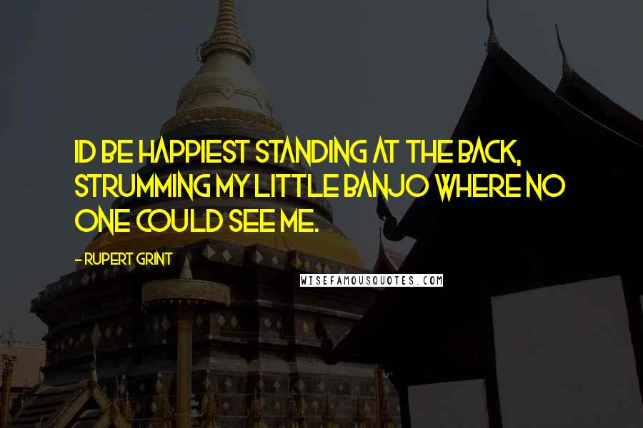 Rupert Grint Quotes: Id be happiest standing at the back, strumming my little banjo where no one could see me.