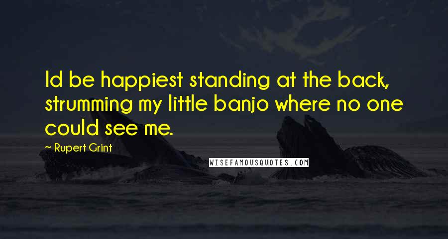 Rupert Grint Quotes: Id be happiest standing at the back, strumming my little banjo where no one could see me.