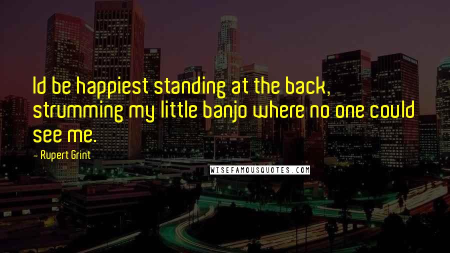 Rupert Grint Quotes: Id be happiest standing at the back, strumming my little banjo where no one could see me.