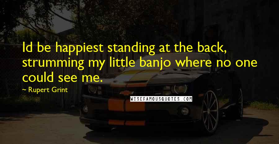 Rupert Grint Quotes: Id be happiest standing at the back, strumming my little banjo where no one could see me.