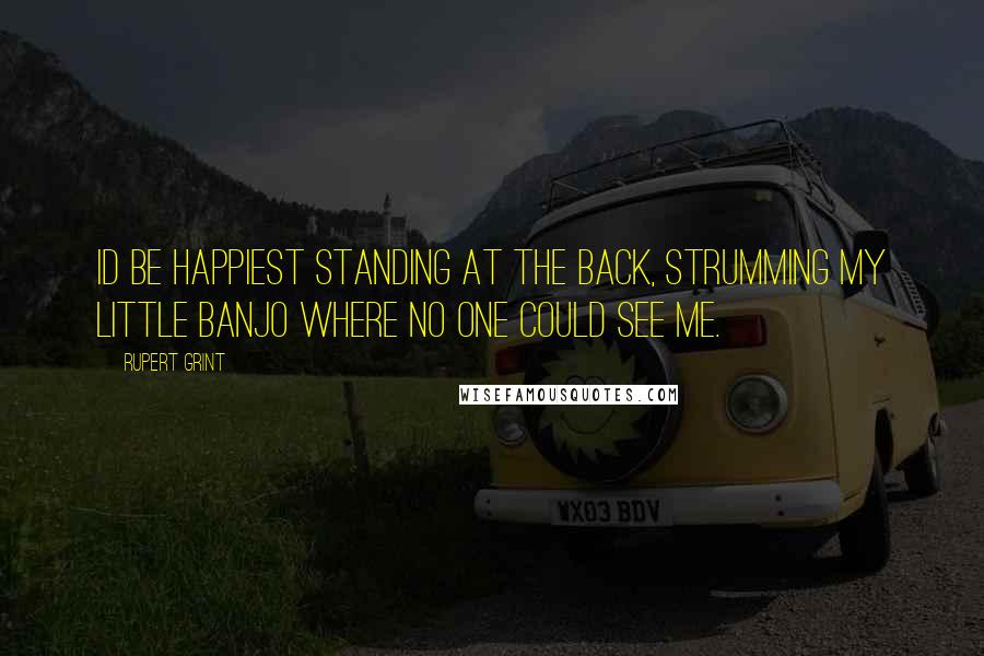 Rupert Grint Quotes: Id be happiest standing at the back, strumming my little banjo where no one could see me.