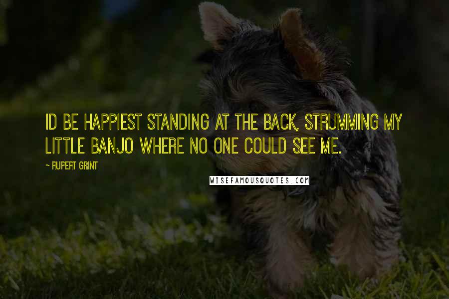 Rupert Grint Quotes: Id be happiest standing at the back, strumming my little banjo where no one could see me.