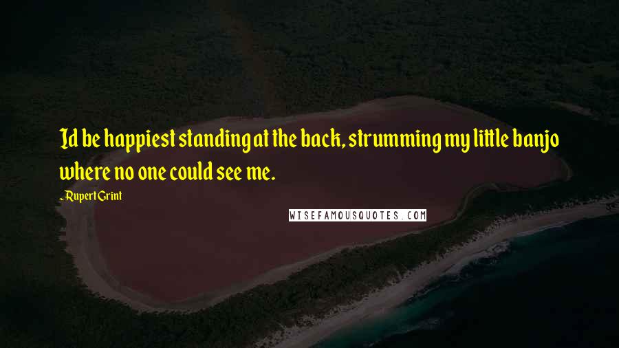 Rupert Grint Quotes: Id be happiest standing at the back, strumming my little banjo where no one could see me.