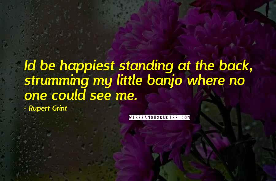 Rupert Grint Quotes: Id be happiest standing at the back, strumming my little banjo where no one could see me.