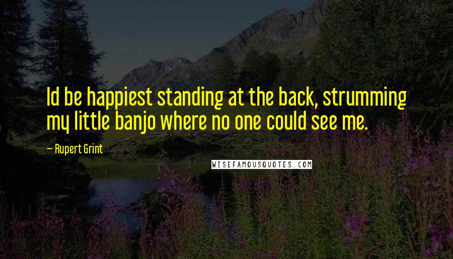 Rupert Grint Quotes: Id be happiest standing at the back, strumming my little banjo where no one could see me.