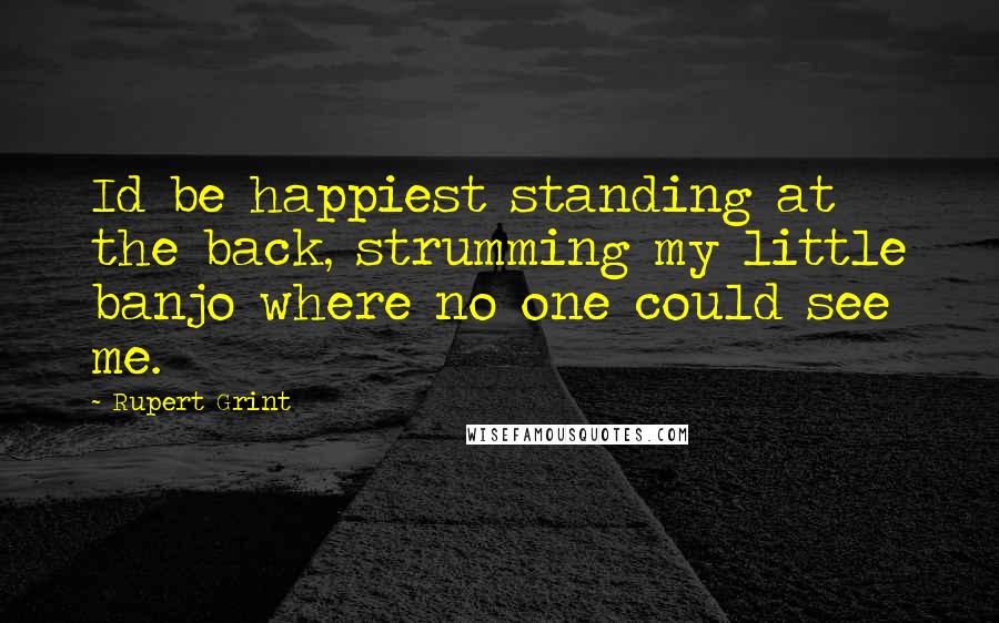 Rupert Grint Quotes: Id be happiest standing at the back, strumming my little banjo where no one could see me.