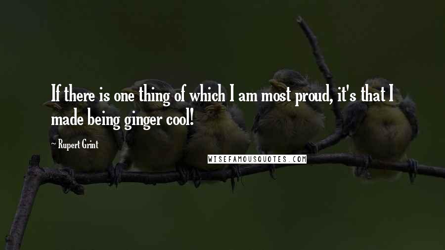 Rupert Grint Quotes: If there is one thing of which I am most proud, it's that I made being ginger cool!