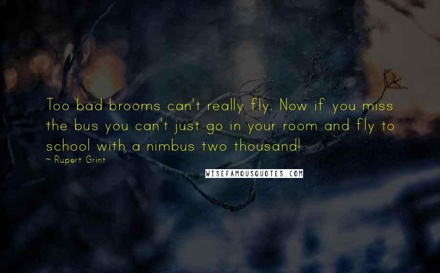 Rupert Grint Quotes: Too bad brooms can't really fly. Now if you miss the bus you can't just go in your room and fly to school with a nimbus two thousand!