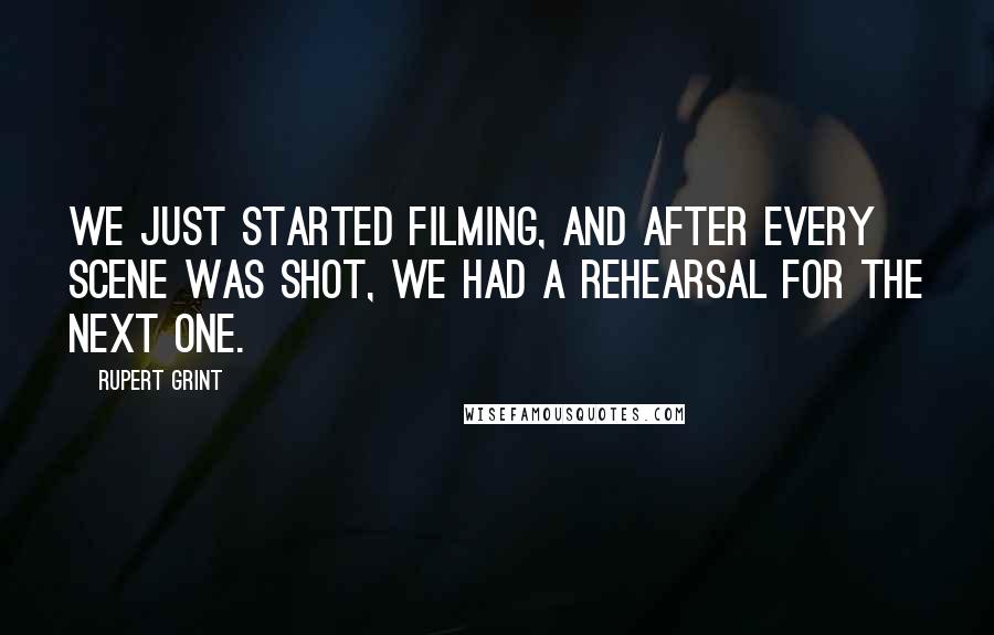 Rupert Grint Quotes: We just started filming, and after every scene was shot, we had a rehearsal for the next one.