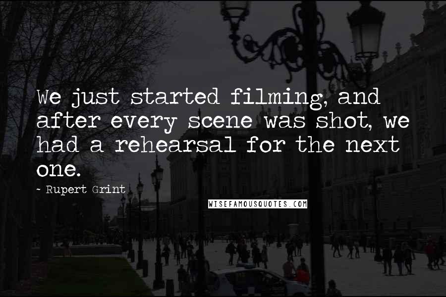Rupert Grint Quotes: We just started filming, and after every scene was shot, we had a rehearsal for the next one.