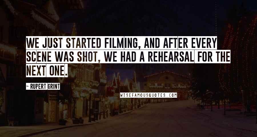 Rupert Grint Quotes: We just started filming, and after every scene was shot, we had a rehearsal for the next one.