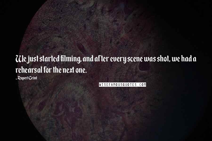 Rupert Grint Quotes: We just started filming, and after every scene was shot, we had a rehearsal for the next one.