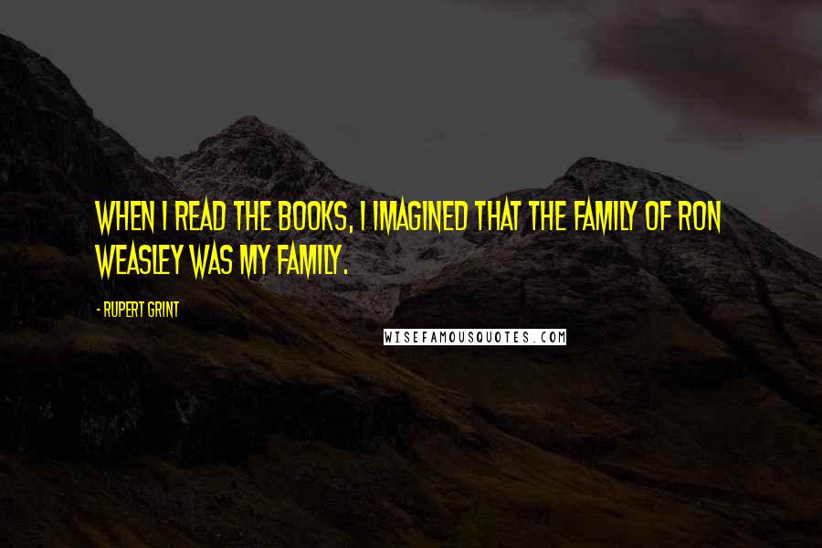 Rupert Grint Quotes: When I read the books, I imagined that the family of Ron Weasley was my family.