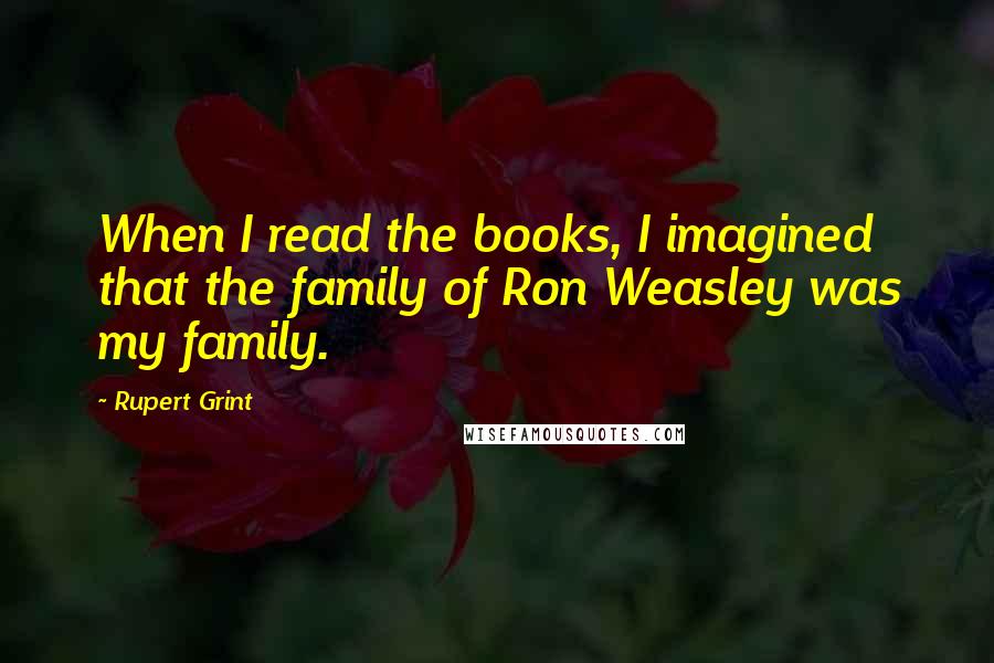 Rupert Grint Quotes: When I read the books, I imagined that the family of Ron Weasley was my family.