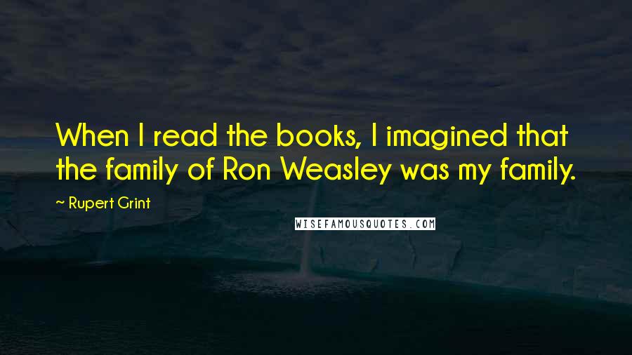 Rupert Grint Quotes: When I read the books, I imagined that the family of Ron Weasley was my family.