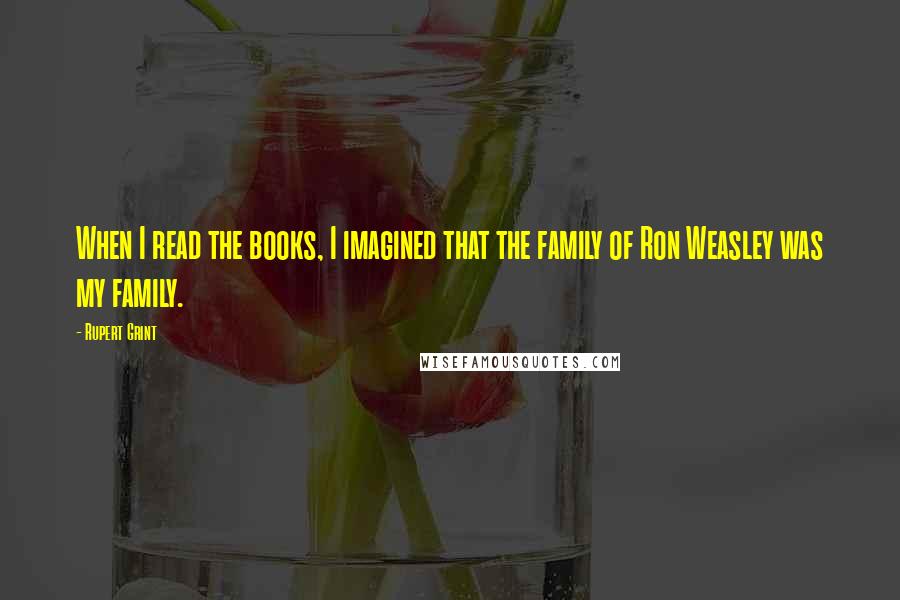 Rupert Grint Quotes: When I read the books, I imagined that the family of Ron Weasley was my family.