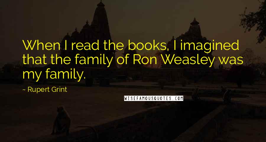 Rupert Grint Quotes: When I read the books, I imagined that the family of Ron Weasley was my family.