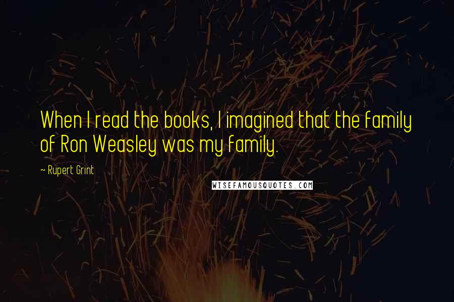 Rupert Grint Quotes: When I read the books, I imagined that the family of Ron Weasley was my family.