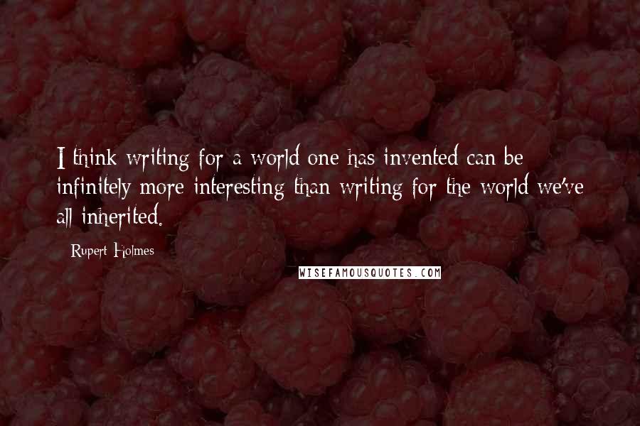 Rupert Holmes Quotes: I think writing for a world one has invented can be infinitely more interesting than writing for the world we've all inherited.