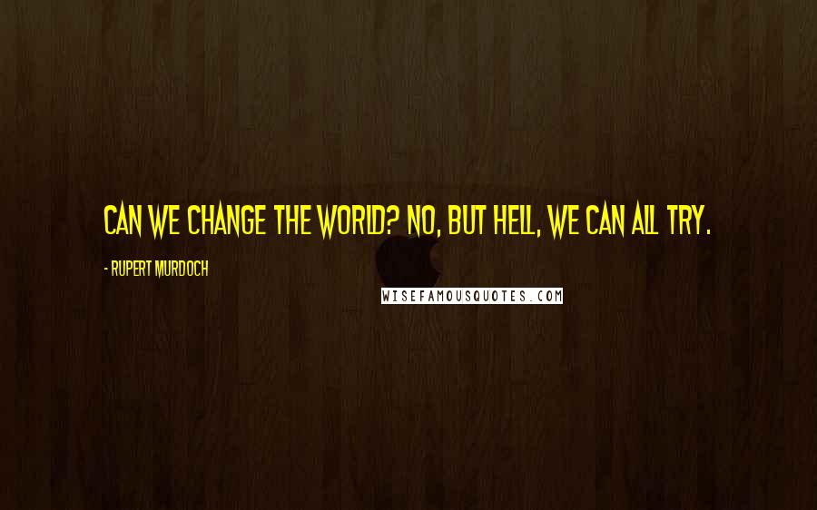 Rupert Murdoch Quotes: Can we change the world? No, but hell, we can all try.