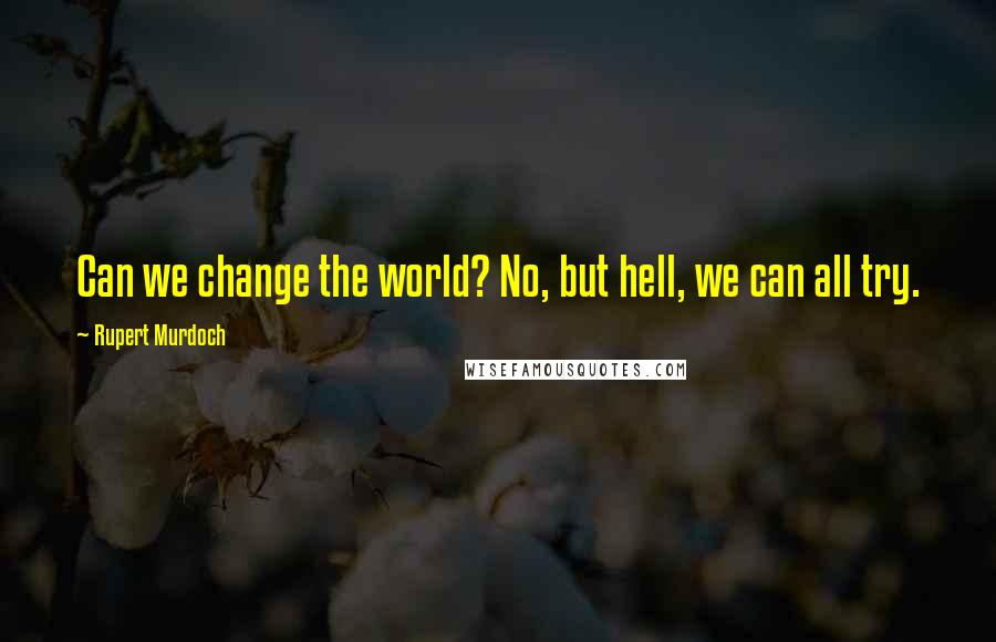 Rupert Murdoch Quotes: Can we change the world? No, but hell, we can all try.