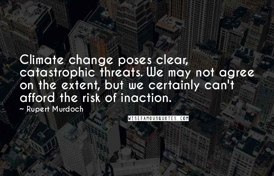 Rupert Murdoch Quotes: Climate change poses clear, catastrophic threats. We may not agree on the extent, but we certainly can't afford the risk of inaction.