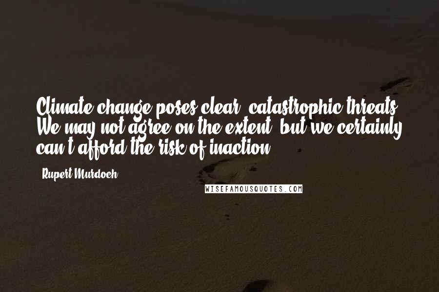 Rupert Murdoch Quotes: Climate change poses clear, catastrophic threats. We may not agree on the extent, but we certainly can't afford the risk of inaction.