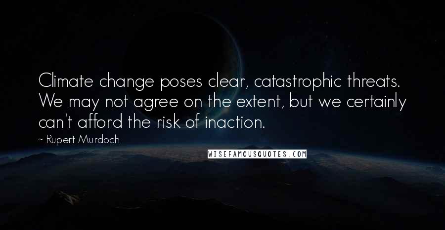 Rupert Murdoch Quotes: Climate change poses clear, catastrophic threats. We may not agree on the extent, but we certainly can't afford the risk of inaction.