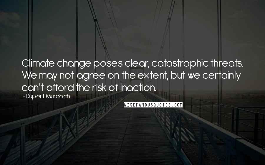 Rupert Murdoch Quotes: Climate change poses clear, catastrophic threats. We may not agree on the extent, but we certainly can't afford the risk of inaction.